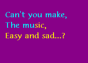 Can't you make,
The music,

Easy and sad...?