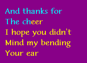 And thanks for
The cheer

I hope you didn't
Mind my bending

Your ear