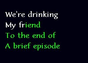 We're drinking
My friend

To the end of
A brief episode