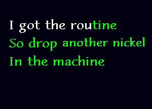 I got the routine

So drop another nickel

In the machine