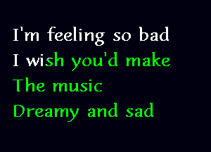 I'm feeling so bad

I wish you'd make
The music
Dreamy and sad