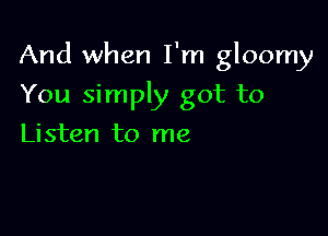 And when I'm gloomy

You simply got to
Listen to me