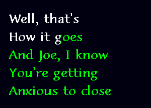 Well, that's
How it goes
And Joe, I know

You're getting

Anxious to close