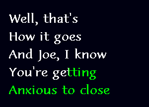 Well, that's
How it goes
And Joe, I know

You're getting

Anxious to close