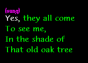 (sung)
Yes, they all come

To see me,

In the shade of
That old oak tree