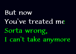 But now

You've treated me
Sorta wrong,

I can't take anymore