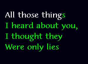 All those things
I heard about you,

I thought they
Were only lies