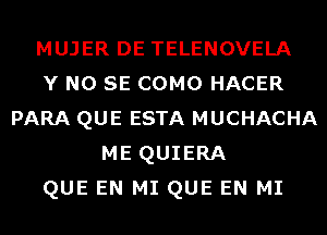 MUJER DE TELENOVELA
Y NO SE COMO HACER
PARA QUE ESTA MUCHACHA
ME QUIERA
QUE EN MI QUE EN MI