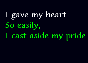 I gave my heart
So easily,

I cast aside my pride