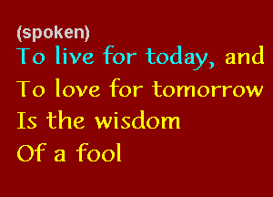 (spoken)
To live for today, and

To love for tomorrow
Is the wisdom
Of a fool