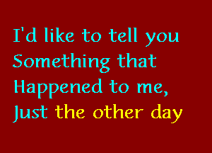 I'd like to tell you
Something that

Happened to me,
Just the other day