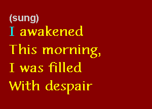 (sung)
I awakened

This morning,

I was filled
With despair