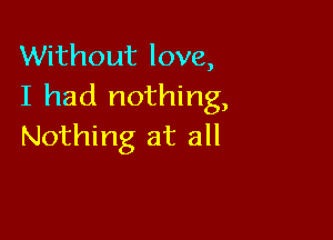 Without love,
I had nothing,

Nothing at all