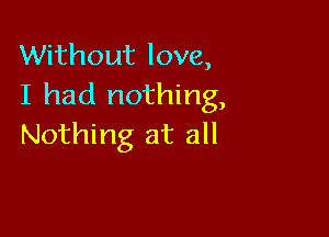 Without love,
I had nothing,

Nothing at all
