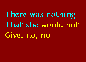 There was nothing
That she would not

Give, no, no