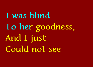 I was blind
To her goodness,

And I just
Could not see