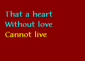 That a heart
Without love

Cannot live