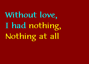 Without love,
I had nothing,

Nothing at all