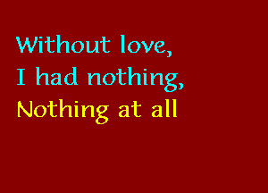 Without love,
I had nothing,

Nothing at all