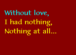 Without love,
I had nothing,

Nothing at all...