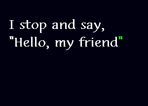 I stop and say,
Hello, my friend