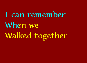 I can remember
When we

Walked together