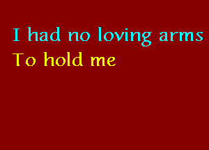 I had no loving arms
To hold me