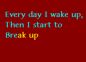 Every day I wake up,
Then I start to

Break up