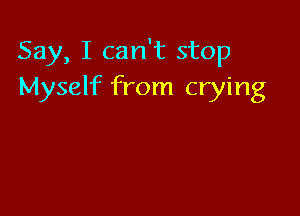 Say, I can't stop
Myself from crying