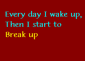 Every day I wake up,
Then I start to

Break up