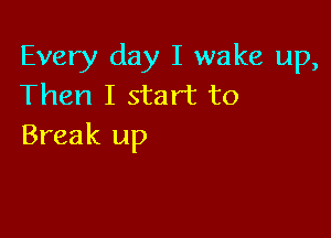 Every day I wake up,
Then I start to

Break up