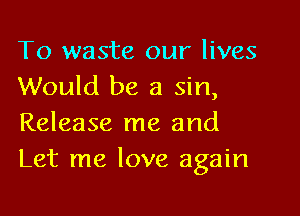 To waste our lives
Would be a sin,

Release me and
Let me love again