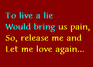 To live a lie

Would bring us pain,
50, release me and
Let me love again...