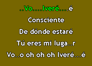 ..Vo. . . . lverc). . . .6'3
Consciente

De dbnde estaw

Tu eres mi luga..r

Vo..o oh oh oh lvere'i...63