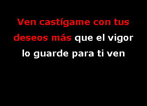 Ven castigame con tus
deseos mgis que el vigor

lo guarde para ti ven