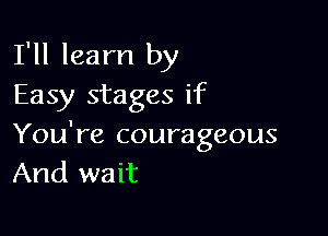 I'll learn by
Easy stages if

You're courageous
And wait