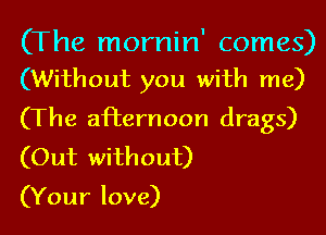 (The mornin' comes)
(Without you with me)

(The afternoon drags)
(Out without)

(Your love)