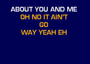 ABOUT YOU AND ME
OH NO IT AIN'T
GO

WAY YEAH EH