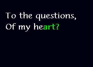 To the questions,
Of my heart?