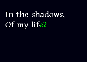 In the shadows,
Of my life?