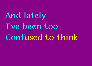 And lately
I've been too

Confused to think