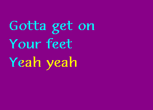 Gotta get on
Your feet

Yeah yeah