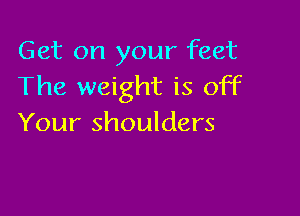 Get on your feet
The weight is off

Your shoulders