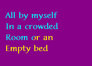 All by myself
In a crowded

Room or an
Empty bed