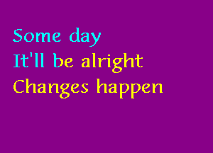 Some day
It'll be alright

Changes happen