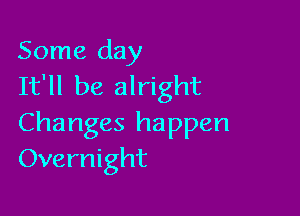 Some day
It'll be alright

Changes happen
Overnight