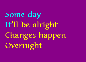 Some day
It'll be alright

Changes happen
Overnight