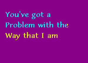 You've got a
Problem with the

Way that I am