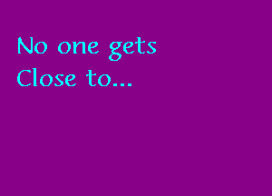 No one gets
Close to...