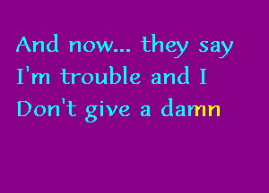 And now... they say

I'm trouble and I
Don't give a damn